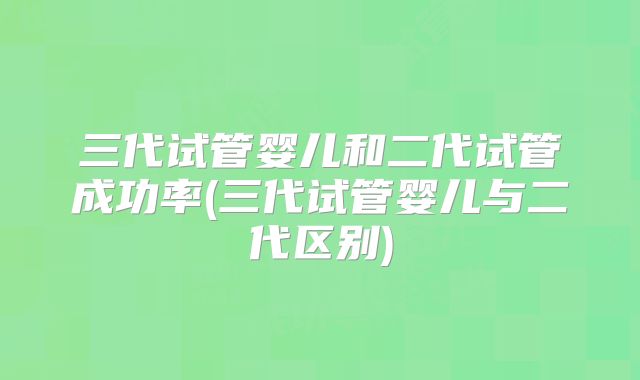 三代试管婴儿和二代试管成功率(三代试管婴儿与二代区别)