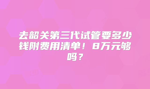 去韶关第三代试管要多少钱附费用清单！8万元够吗？