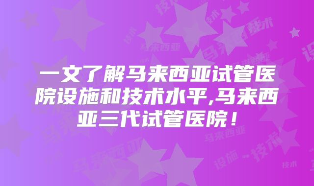 一文了解马来西亚试管医院设施和技术水平,马来西亚三代试管医院！