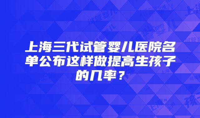 上海三代试管婴儿医院名单公布这样做提高生孩子的几率？