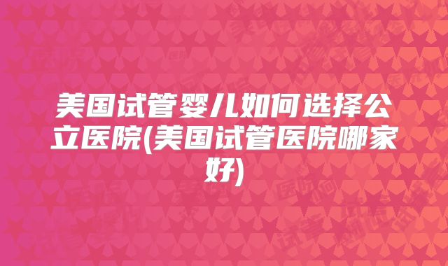 美国试管婴儿如何选择公立医院(美国试管医院哪家好)