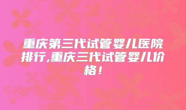 重庆第三代试管婴儿医院排行,重庆三代试管婴儿价格!