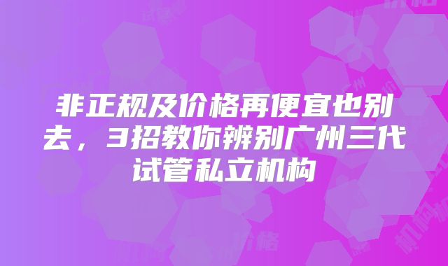非正规及价格再便宜也别去，3招教你辨别广州三代试管私立机构