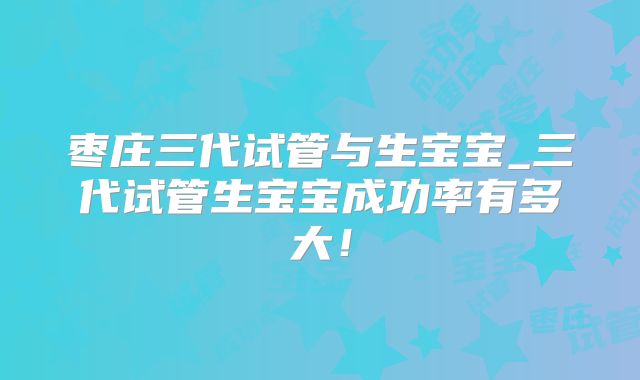 枣庄三代试管与生宝宝_三代试管生宝宝成功率有多大！