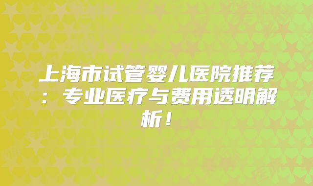 上海市试管婴儿医院推荐：专业医疗与费用透明解析！