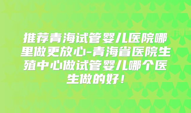 推荐青海试管婴儿医院哪里做更放心-青海省医院生殖中心做试管婴儿哪个医生做的好！