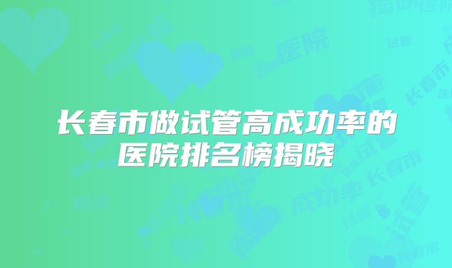 长春市做试管高成功率的医院排名榜揭晓