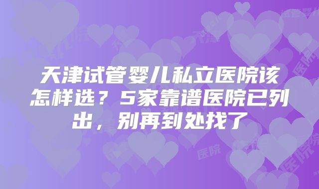 天津试管婴儿私立医院该怎样选?5家靠谱医院已列出,别再到处找了