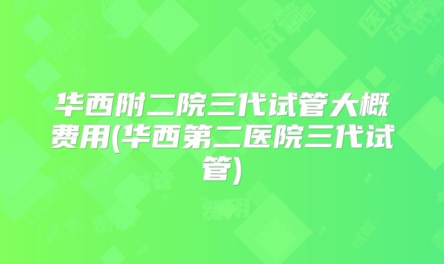 华西附二院三代试管大概费用(华西第二医院三代试管)