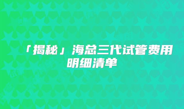 「揭秘」海总三代试管费用明细清单