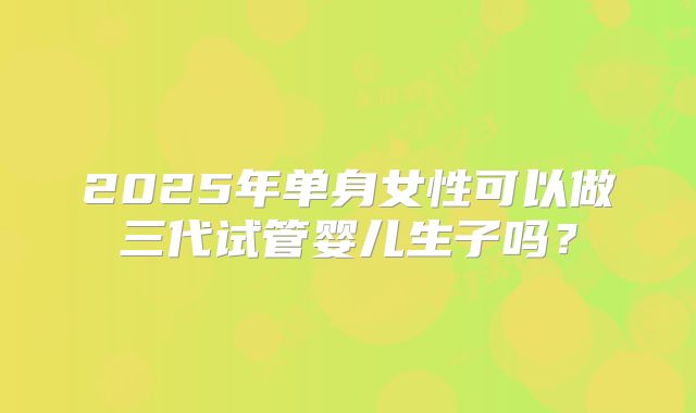 2025年单身女性可以做三代试管婴儿生子吗?
