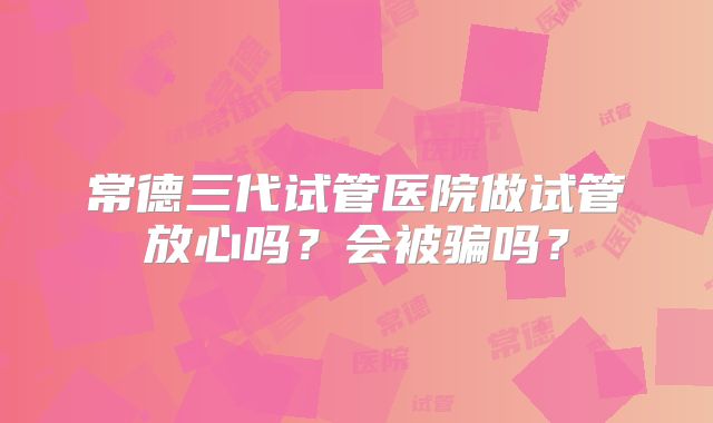 常德三代试管医院做试管放心吗?会被骗吗?