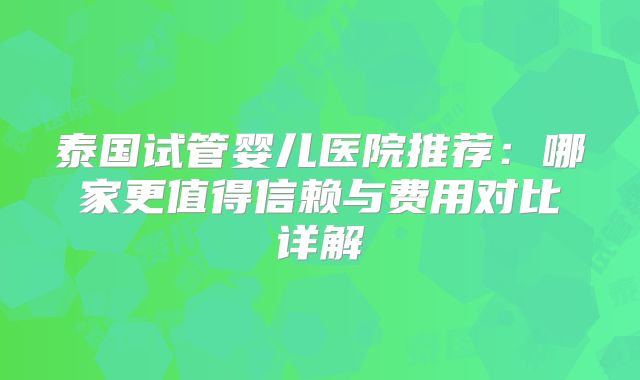 泰国试管婴儿医院推荐:哪家更值得信赖与费用对比详解