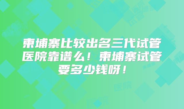 柬埔寨比较出名三代试管医院靠谱么！柬埔寨试管要多少钱呀！
