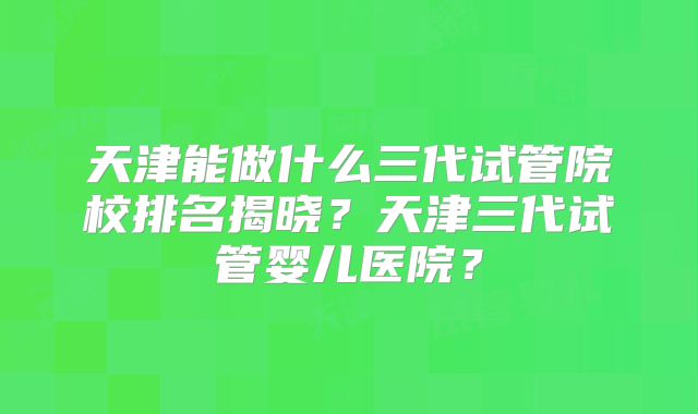天津能做什么三代试管院校排名揭晓?天津三代试管婴儿医院?