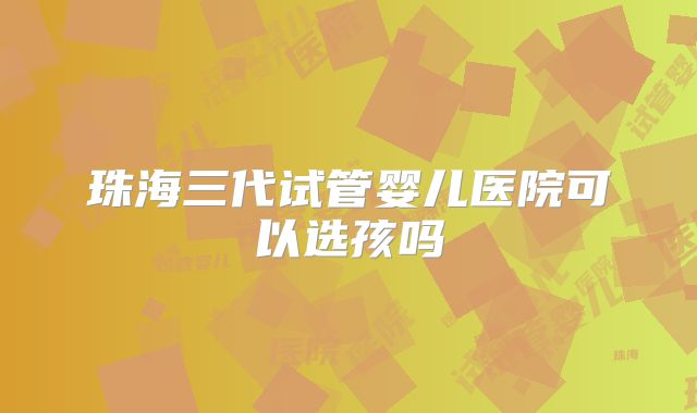 珠海三代试管婴儿医院可以选孩吗