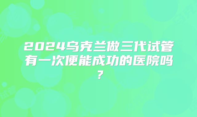 2024乌克兰做三代试管有一次便能成功的医院吗?