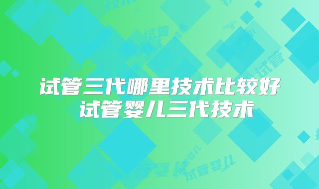 试管三代哪里技术比较好 试管婴儿三代技术