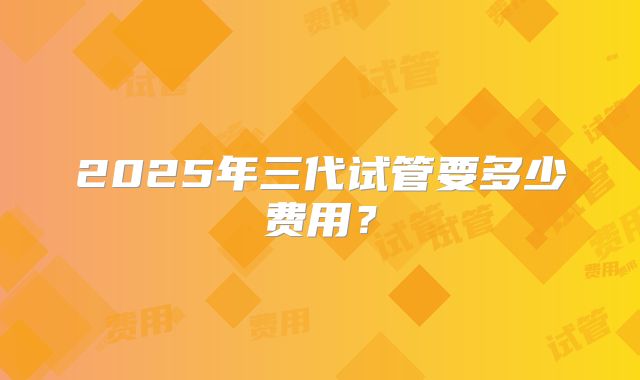 2025年三代试管要多少费用?
