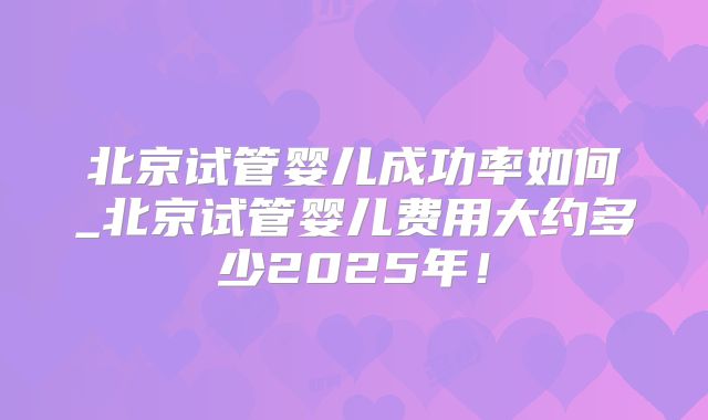 北京试管婴儿成功率如何_北京试管婴儿费用大约多少2025年！