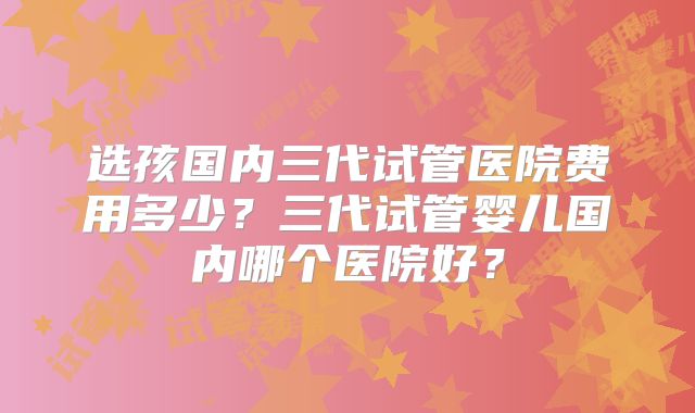 选孩国内三代试管医院费用多少？三代试管婴儿国内哪个医院好？