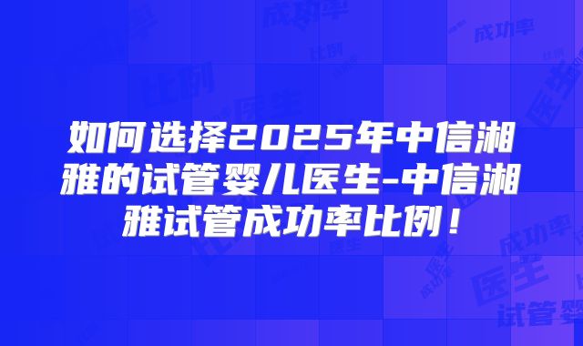 如何选择2025年中信湘雅的试管婴儿医生-中信湘雅试管成功率比例!