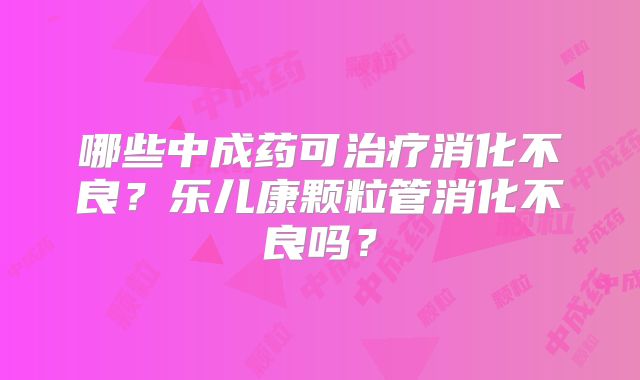 哪些中成药可治疗消化不良?乐儿康颗粒管消化不良吗?