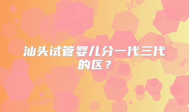 汕头试管婴儿分一代三代的区？