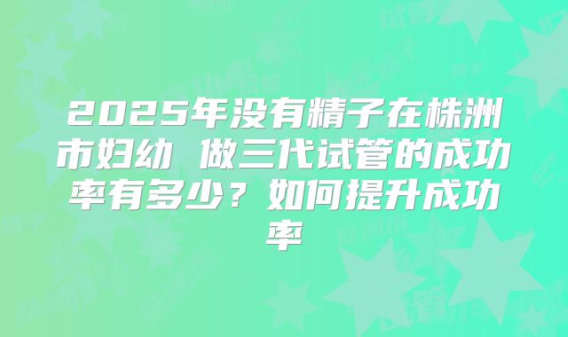 2025年没有精子在株洲市妇幼 做三代试管的成功率有多少?如何提升成功率