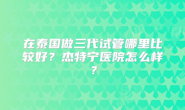 在泰国做三代试管哪里比较好?杰特宁医院怎么样?