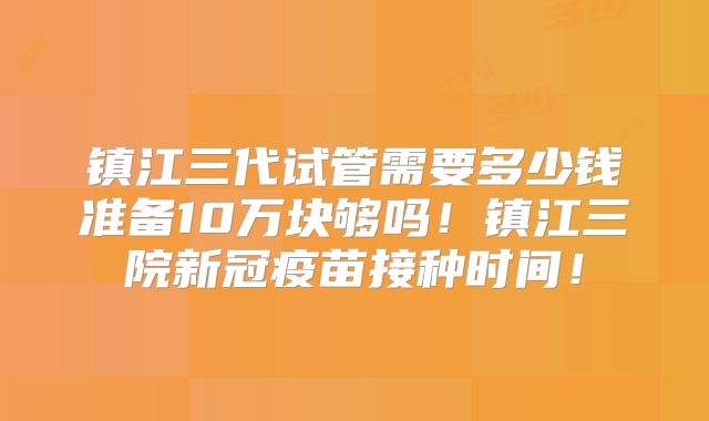 镇江三代试管需要多少钱准备10万块够吗！镇江三院新冠疫苗接种时间！