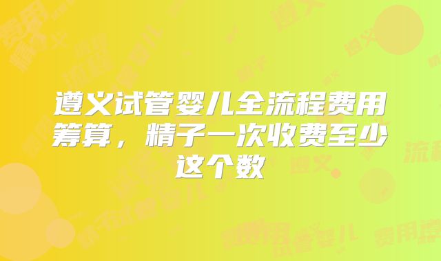 遵义试管婴儿全流程费用筹算，精子一次收费至少这个数