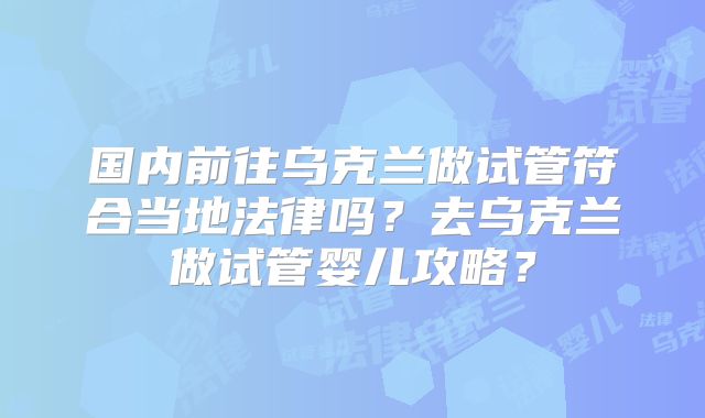国内前往乌克兰做试管符合当地法律吗？去乌克兰做试管婴儿攻略？