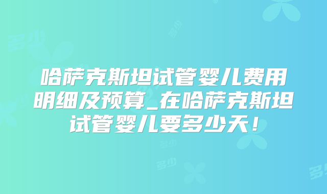 哈萨克斯坦试管婴儿费用明细及预算_在哈萨克斯坦试管婴儿要多少天！