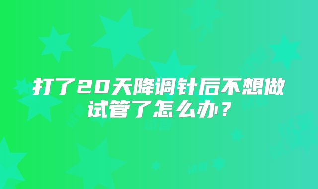 打了20天降调针后不想做试管了怎么办?