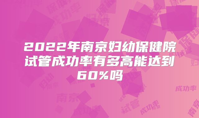 2022年南京妇幼保健院试管成功率有多高能达到60%吗