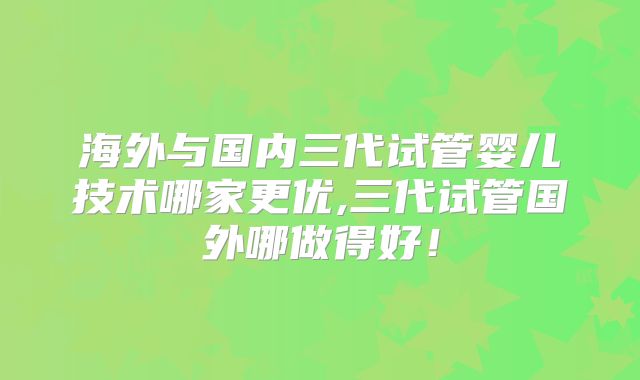 海外与国内三代试管婴儿技术哪家更优,三代试管国外哪做得好！