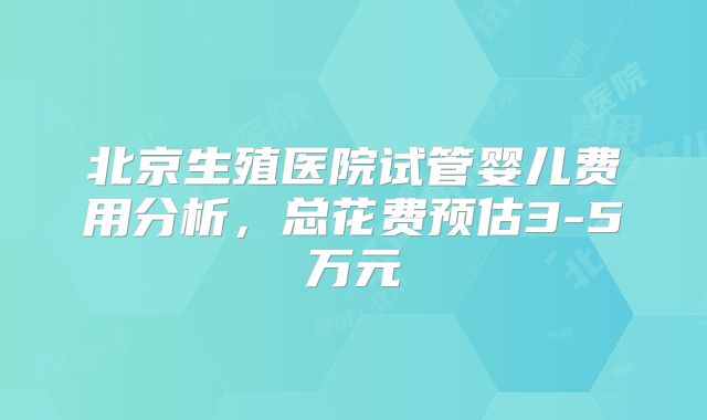 北京生殖医院试管婴儿费用分析，总花费预估3-5万元