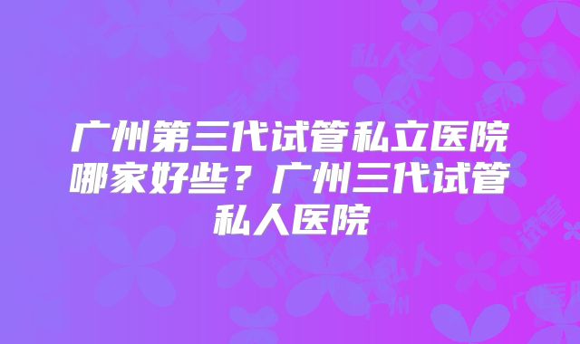 广州第三代试管私立医院哪家好些？广州三代试管私人医院