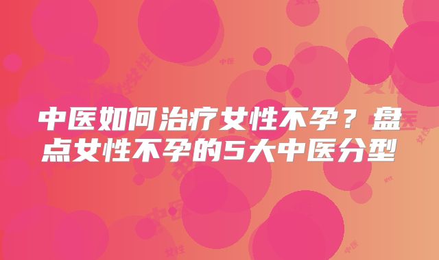 中医如何治疗女性不孕？盘点女性不孕的5大中医分型