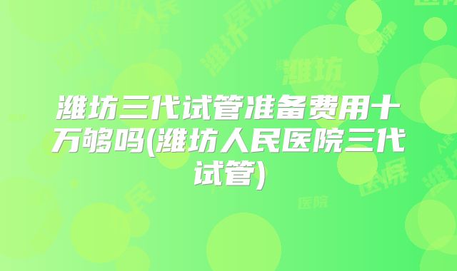 潍坊三代试管准备费用十万够吗(潍坊人民医院三代试管)