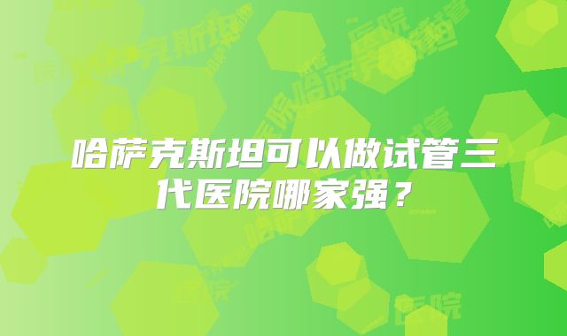 哈萨克斯坦可以做试管三代医院哪家强?