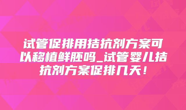试管促排用拮抗剂方案可以移植鲜胚吗_试管婴儿拮抗剂方案促排几天！