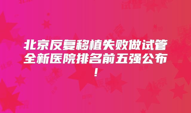 北京反复移植失败做试管全新医院排名前五强公布!