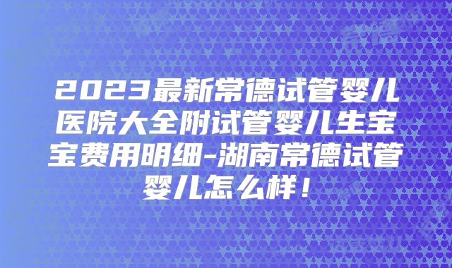 2023最新常德试管婴儿医院大全附试管婴儿生宝宝费用明细-湖南常德试管婴儿怎么样！
