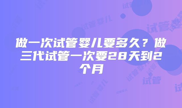 做一次试管婴儿要多久？做三代试管一次要28天到2个月