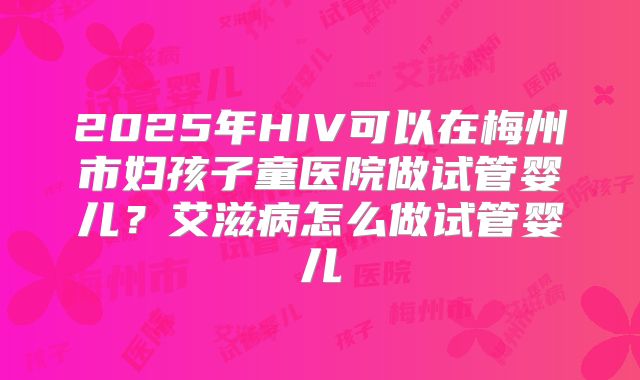 2025年HIV可以在梅州市妇孩子童医院做试管婴儿？艾滋病怎么做试管婴儿