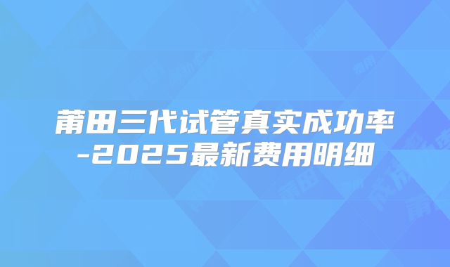 莆田三代试管真实成功率-2025最新费用明细