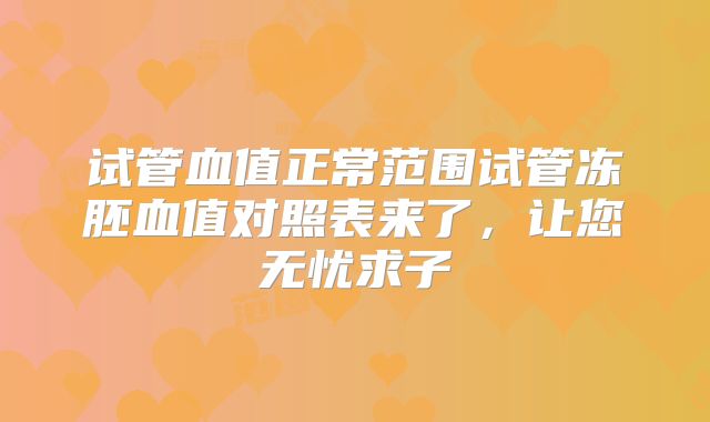 试管血值正常范围试管冻胚血值对照表来了,让您无忧求子