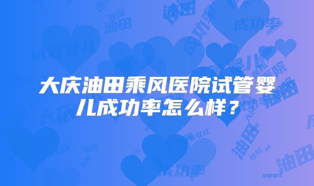 大庆油田乘风医院试管婴儿成功率怎么样？